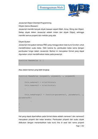 Pemrograman Web
Page | 182
Javascript Object Oriented Programming
Obyek Utama (Bawaan)
Javascript memiliki banyak obyek bawaan seperti Math, Array, String dan Object.
Setiap obyek dalam Javascript adalah instan dari obyek Object, sehingga
memiliki semua properti dan metode yang ada.
Obyek Buatan
Javascript merupakan bahasa PBO yang menggunakan kata kunci function untuk
mendefinisikan suatu kelas. Oleh karena itu, pembuatan kelas sama dengan
pembuatan fungsi dalam Javascript. Berikut ini merupakan format yang dapat
digunakan untuk mendefinisikan kelas pada javascript.
function NamaKelas () {
}
Atau dalam bentuk yang lebih lengkap
function NamaKelas (argumen1, argumen2, …, argumenN)
{
this.namavar1 = nilaiInisial;
this.namavar2 = nilaiInisial;
…
this.namaFungsi1 = function(parameter1, parameter2, …,
parameterN){
…
}
…
}
Hal yang dapat diperhatikan pada format diatas adalah namavar1 dan namavar2
merupakan properti dari kelas tersebut. Pembuatan properti dari suatu obyek
dilakukan dengan menambahkan kata kunci this di awal dari nama properti
 