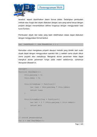 Pemrograman Web
Page | 183
tersebut, seperti diperlihatkan dalam format diatas. Sedangkan pembuatan
metode atau fungsi dari obyek dilakukan dengan cara yang sama hanya dengan
properti dengan menambahkan definisi fungsinya dengan menggunakan kata
kunci function.
Pembuatan obyek dari kelas yang telah didefinisikan diatas dapat dilakukan
dengan menggunakan format berikut.
var namaObyek = new NamaKelas ( ) ;
Kemudian untuk mengakses properti ataupun metode yang dimiliki oleh suatu
obyek dapat dengan menggunakan operator titik (.) setelah nama obyek diikuti
nama properti atau metodenya. Mengenai aturan penamaan kelas dapat
mengikuti aturan penamaan fungsi pada materi sebelumnya, contohnya
ditunjukan dibawah ini.
<script>
function SegiEmpat(){
this.panjang = 0;
this.lebar = 0;
this.hitungLuas = function(){
var luas = this.panjang * this.lebar;
return luas;
}
this.hitungKeliling = function(){
var kel = 2 * (this.panjang + this.lebar);
return kel;
}
}
// contoh pengunaannya
var s = new SegiEmpat();
 