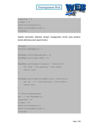 Pemrograman Web
Page | 184
s.panjang = 4;
s.lebar = 3;
alert(s.hitungLuas());
alert(s.hitungKeliling());
</script>
Apabila pembuatan dilakukan dengan menggunakan format yang pertama,
bentuk definisinya akan seperti berikut.
<script>
function SegiEmpat(){ }
SegiEmpat.prototype.panjang = 0;
SegiEmpat.prototype.lebar = 0;
SegiEmpat.prototype.hitungLuas = function(){
var luas = this.panjang * this.lebar;
return luas;
}
SegiEmpat.prototype.hitungKeliling = function(){
var kel = 2 * (this.panjang + this.lebar);
return kel;
}
// contoh pengunaannya
var s = new SegiEmpat();
s.panjang = 4;
s.lebar = 3;
alert(s.hitungLuas());
alert(s.hitungKeliling());
</script>
 