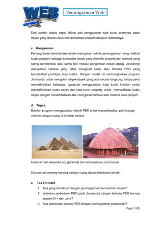 Pemrograman Web
Page | 185
Dari contoh diatas dapat dilihat ada penggunaan kata kunci prototype pada
obyek yang dibuat untuk menambahkan properti ataupun metodenya.
c. Rangkuman.
Pemrograman berorientasi obyek merupakan teknik pemrograman yang melihat
suatu program sebagai kumpulan obyek yang memiliki properti dan metode yang
saling berinteraksi satu sama lain melalui pengiriman pesan (data). Javascript
merupakan bahasa yang tidak mengenal kelas atau bahasa PBO yang
berorientasi prototipe atau instan. Dengan model ini memungkinkan program
Javascript untuk mengolah obyek-obyek yang ada secara langsung, tanpa perlu
mendefinisikan kelasnya. Javascipt menggunakan kata kunci function untuk
mendefinisikan suatu obyek dan kata kunci property untuk memodifikasi suatu
obyek dengan menambahkan atau mengubah definisi satu metode atau properti.
d. Tugas.
Buatlah program menggunakan teknik PBO untuk menyelesaikan perhitungan
volume bangun ruang 3 dimensi berikut.
Gambar dari wikipedia.org (piramid) dan kompasiana.com (honai).
Ukuran dari masing-masing bangun ruang dapat ditentukan sendiri.
e. Tes Formatif.
1. Apa yang dimaksud dengan pemrograman berorientasi obyek?
2. Jelaskan perbedaan PBO pada Javascript dengan bahasa PBO lainnya
seperti C++ dan Java?
3. Apa perbedaan antara PBO dengan pemrograman prosedural?
 