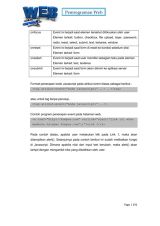 Pemrograman Web
Page | 191
onfocus Event ini terjadi saat elemen tersebut difokuskan oleh user
Elemen terkait: button, checkbox, file upload, layer, password,
radio, reset, select, submit, text, textarea, window
onreset Event ini terjadi saat form di reset ke kondisi sebelum diisi
Elemen terkait: form
onselect Event ini terjadi saat user memiliki sebagian teks pada elemen
Elemen terkait: text, textarea
onsubmit Event ini terjadi saat form akan dikirim ke aplikasi server
Elemen terkait: form
Format penerapan kode Javascript pada atribut event diatas sebagai berikut :
<tag atribut-event=”kode javascript;” … > … </tag>
atau untuk tag tanpa penutup.
<tag atribut-event=”kode javascript;” … />
Contoh program penerapan event pada halaman web.
<a href=”http://kompas.com” onclick=”alert(‘Link ini akan
membuka halaman Kompas.com’);”>Link 1</a>
Pada contoh diatas, apabila user melakukan klik pada Link 1, maka akan
ditampilkan alert(). Selanjutnya pada contoh berikut ini sudah melibatkan fungsi
di Javascript. Dimana apabila nilai dari input text berubah, maka alert() akan
tampil dengan mengambil nilai yang diketikkan oleh user.
 