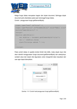 Pemrograman Web
Page | 193
Ketiga fungsi diatas merupakan bagian dari obyek document. Sehingga obyek
document perlu disertakan pada saat memanggil fungsi diatas.
Contoh : penggunaan fungsi getElementById()
<input type="text" id="nilai" />
<input type="button" id="btnAmbilNilai" value="Ambil nilai"
onclick="ambilNilai();" />
<script>
function ambilNilai(){
var objNilai = document.getElementById('nilai');
var n = objNilai.value;
alert("nilainya adalah " + n);
}
</script>
Pada contoh diatas ini apabila tombol Ambil nilai diklik, maka obyek input nilai
akan diambil menggunakan fungsi document.getElementById() dan selanjutnya,
variabel value dari obyek nilai digunakan untuk mengambil data masukkan dari
user agar dapat ditampilkan.
Gambar 14.1 Contoh hasil penggunaan fungsi getElementById()
 