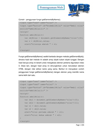 Pemrograman Web
Page | 194
Contoh : penggunaan fungsi getElementsByName().
<input type="text" name="nilai" />
<input type="button" id="btnAmbilNilai" value="Ambil nilai"
onclick="ambilNilai();" />
<script>
function ambilNilai(){
var objNilai = document.getElementsByName('nilai')[0];
var n = objNilai.value;
alert("nilainya adalah " + n);
}
</script>
Fungsi getElementsByName() sedikit berbeda dengan metode getElementById(),
dimana hasil dari metode ini adalah array obyek bukan obyek tunggal. Dengan
hasil berupa array ini berarti untuk mengakses elemen pertama digunakan index
0. Disisi lain, dengan hasil array ini dimungkinkan untuk menuliskan elemen
HTML dengan nilai atribut name yang sama. Berikut ini merupakan contoh
penggunaan fungsi getElementsByName() dengan elemen yang memiliki nama
sama lebih dari satu.
<input type="text" name="nilai" />
<input type="text" name="nilai" />
<input type="button" id="btnAmbilNilai" value="Ambil nilai"
onclick="ambilNilai();" />
<script>
function ambilNilai(){
var obj1 = document.getElementsByName('nilai')[0];
var obj2 = document.getElementsByName('nilai')[1];
var n1 = obj1.value;
var n2 = obj2.value;
alert("nilai pertama adalah " + n1);
alert("nilai kedua adalah " + n2);
}
</script>
 