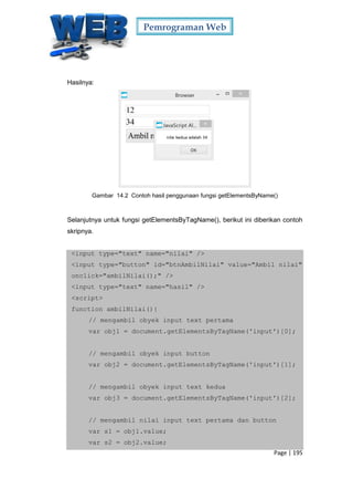 Pemrograman Web
Page | 195
Hasilnya:
Gambar 14.2 Contoh hasil penggunaan fungsi getElementsByName()
Selanjutnya untuk fungsi getElementsByTagName(), berikut ini diberikan contoh
skripnya.
<input type="text" name="nilai" />
<input type="button" id="btnAmbilNilai" value="Ambil nilai"
onclick="ambilNilai();" />
<input type="text" name="hasil" />
<script>
function ambilNilai(){
// mengambil obyek input text pertama
var obj1 = document.getElementsByTagName('input')[0];
// mengambil obyek input button
var obj2 = document.getElementsByTagName('input')[1];
// mengambil obyek input text kedua
var obj3 = document.getElementsByTagName('input')[2];
// mengambil nilai input text pertama dan button
var s1 = obj1.value;
var s2 = obj2.value;
 