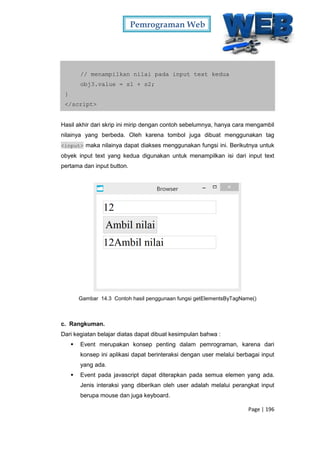 Pemrograman Web
Page | 196
// menampilkan nilai pada input text kedua
obj3.value = s1 + s2;
}
</script>
Hasil akhir dari skrip ini mirip dengan contoh sebelumnya, hanya cara mengambil
nilainya yang berbeda. Oleh karena tombol juga dibuat menggunakan tag
<input> maka nilainya dapat diakses menggunakan fungsi ini. Berikutnya untuk
obyek input text yang kedua digunakan untuk menampilkan isi dari input text
pertama dan input button.
Gambar 14.3 Contoh hasil penggunaan fungsi getElementsByTagName()
c. Rangkuman.
Dari kegiatan belajar diatas dapat dibuat kesimpulan bahwa :
 Event merupakan konsep penting dalam pemrograman, karena dari
konsep ini aplikasi dapat berinteraksi dengan user melalui berbagai input
yang ada.
 Event pada javascript dapat diterapkan pada semua elemen yang ada.
Jenis interaksi yang diberikan oleh user adalah melalui perangkat input
berupa mouse dan juga keyboard.
 
