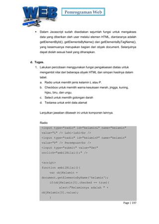 Pemrograman Web
Page | 197
 Dalam Javascript sudah disediakan sejumlah fungsi untuk mengakses
data yang diberikan oleh user melalui elemen HTML, diantaranya adalah
getElementById(), getElementsByName() dan getElementsByTagName(),
yang kesemuanya merupakan bagian dari obyek document. Selanjutnya
dapat diolah sesuai hasil yang diharapkan.
d. Tugas.
1. Lakukan percobaan menggunakan fungsi pengaksesan diatas untuk
mengambil nilai dari beberapa obyek HTML dan simpan hasilnya dalam
tabel.
a. Radio untuk memilih jenis kelamin L atau P.
b. Checkbox untuk memilih warna kesukaan merah, jingga, kuning,
hijau, biru, dan ungu.
c. Select untuk memilih golongan darah
d. Textarea untuk entri data alamat
Lanjutkan jawaban dibawah ini untuk komponen lainnya.
Radio
<input type="radio" id="kelaminL" name="kelamin"
value="L" /> Laki-laki<br />
<input type="radio" id="kelaminP" name="kelamin"
value="P" /> Perempuan<br />
<input type="submit" value="Get"
onclick="ambilNilai();" />
<script>
function ambilNilai(){
var objKelamin =
document.getElementsByName('kelamin');
if(objKelamin[0].checked == true){
alert("Kelaminnya adalah " +
objKelamin[0].value);
}
 