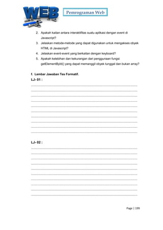 Pemrograman Web
Page | 199
2. Apakah kaitan antara interaktifitas suatu aplikasi dengan event di
Javascript?
3. Jelaskan metode-metode yang dapat digunakan untuk mengakses obyek
HTML di Javascript?
4. Jelaskan event-event yang berkaitan dengan keyboard?
5. Apakah kelebihan dan kekurangan dari penggunaan fungsi
getElementById() yang dapat memanggil obyek tunggal dan bukan array?
f. Lembar Jawaban Tes Formatif.
LJ- 01 :
...............................................................................................................................
...............................................................................................................................
...............................................................................................................................
...............................................................................................................................
...............................................................................................................................
...............................................................................................................................
...............................................................................................................................
...............................................................................................................................
...............................................................................................................................
...............................................................................................................................
LJ- 02 :
...............................................................................................................................
...............................................................................................................................
...............................................................................................................................
...............................................................................................................................
...............................................................................................................................
...............................................................................................................................
...............................................................................................................................
...............................................................................................................................
...............................................................................................................................
...............................................................................................................................
 