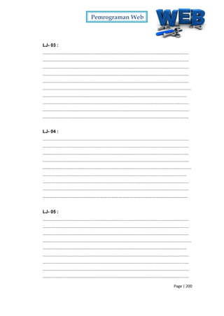 Pemrograman Web
Page | 200
LJ- 03 :
...............................................................................................................................
...............................................................................................................................
...............................................................................................................................
...............................................................................................................................
...............................................................................................................................
.................................................................................................................................
.............................................................................................................................
...............................................................................................................................
...............................................................................................................................
...............................................................................................................................
LJ- 04 :
...............................................................................................................................
...............................................................................................................................
...............................................................................................................................
...............................................................................................................................
.................................................................................................................................
.............................................................................................................................
...............................................................................................................................
...............................................................................................................................
....................................................................................................................
LJ- 05 :
...............................................................................................................................
...............................................................................................................................
...............................................................................................................................
.................................................................................................................................
.............................................................................................................................
...............................................................................................................................
...............................................................................................................................
...............................................................................................................................
...............................................................................................................................
 