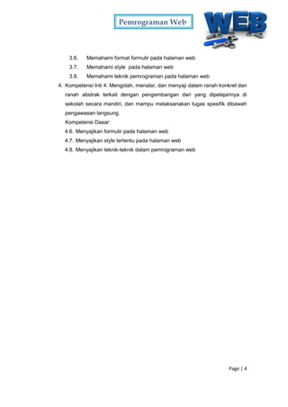 Pemrograman Web
Page | 4
3.6. Memahami format formulir pada halaman web
3.7. Memahami style pada halaman web
3.8. Memahami teknik pemrograman pada halaman web
4. Kompetensi Inti 4: Mengolah, menalar, dan menyaji dalam ranah konkret dan
ranah abstrak terkait dengan pengembangan dari yang dipelajarinya di
sekolah secara mandiri, dan mampu melaksanakan tugas spesifik dibawah
pengawasan langsung.
Kompetensi Dasar:
4.6. Menyajikan formulir pada halaman web
4.7. Menyajikan style tertentu pada halaman web
4.8. Menyajikan teknik-teknik dalam pemrograman web
 