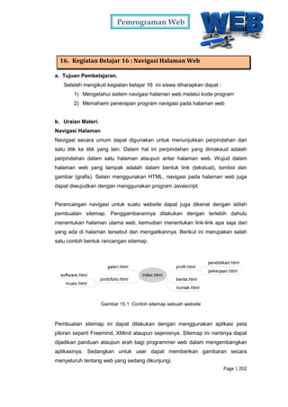 Pemrograman Web
Page | 202
16. Kegiatan Belajar 16 : Navigasi Halaman Web
a. Tujuan Pembelajaran.
Setelah mengikuti kegiatan belajar 16 ini siswa diharapkan dapat :
1) Mengetahui sistem navigasi halaman web melalui kode program
2) Memahami penerapan program navigasi pada halaman web
b. Uraian Materi.
Navigasi Halaman
Navigasi secara umum dapat digunakan untuk menunjukkan perpindahan dari
satu titik ke titik yang lain. Dalam hal ini perpindahan yang dimaksud adalah
perpindahan dalam satu halaman ataupun antar halaman web. Wujud dalam
halaman web yang tampak adalah dalam bentuk link (tekstual), tombol dan
gambar (grafis). Selain menggunakan HTML, navigasi pada halaman web juga
dapat diwujudkan dengan menggunakan program Javascript.
Perancangan navigasi untuk suatu website dapat juga dikenal dengan istilah
pembuatan sitemap. Penggambarannya dilakukan dengan terlebih dahulu
menentukan halaman utama web, kemudian menentukan link-link apa saja dari
yang ada di halaman tersebut dan mengaitkannya. Berikut ini merupakan salah
satu contoh bentuk rancangan sitemap.
Gambar 15.1 Contoh sitemap sebuah website
Pembuatan sitemap ini dapat dilakukan dengan menggunakan aplikasi peta
pikiran seperti Freemind, XMind ataupun sejenisnya. Sitemap ini nantinya dapat
dijadikan panduan ataupun arah bagi programmer web dalam mengembangkan
aplikasinya. Sedangkan untuk user dapat memberikan gambaran secara
menyeluruh tentang web yang sedang dikunjungi.
 
