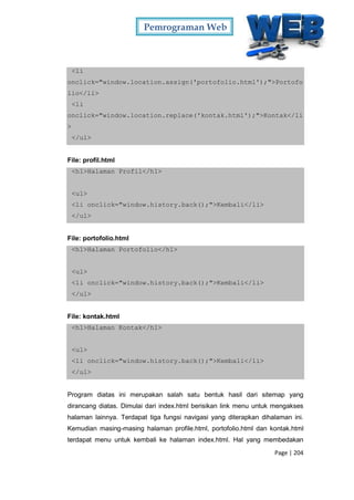 Pemrograman Web
Page | 204
<li
onclick="window.location.assign('portofolio.html');">Portofo
lio</li>
<li
onclick="window.location.replace('kontak.html');">Kontak</li
>
</ul>
File: profil.html
<h1>Halaman Profil</h1>
<ul>
<li onclick="window.history.back();">Kembali</li>
</ul>
File: portofolio.html
<h1>Halaman Portofolio</h1>
<ul>
<li onclick="window.history.back();">Kembali</li>
</ul>
File: kontak.html
<h1>Halaman Kontak</h1>
<ul>
<li onclick="window.history.back();">Kembali</li>
</ul>
Program diatas ini merupakan salah satu bentuk hasil dari sitemap yang
dirancang diatas. Dimulai dari index.html berisikan link menu untuk mengakses
halaman lainnya. Terdapat tiga fungsi navigasi yang diterapkan dihalaman ini.
Kemudian masing-masing halaman profile.html, portofolio.html dan kontak.html
terdapat menu untuk kembali ke halaman index.html. Hal yang membedakan
 