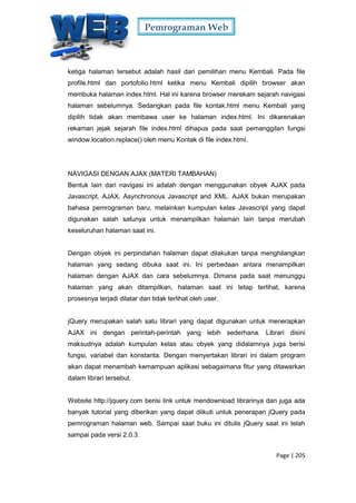 Pemrograman Web
Page | 205
ketiga halaman tersebut adalah hasil dari pemilihan menu Kembali. Pada file
profile.html dan portofolio.html ketika menu Kembali dipilih browser akan
membuka halaman index.html. Hal ini karena browser merekam sejarah navigasi
halaman sebelumnya. Sedangkan pada file kontak.html menu Kembali yang
dipilih tidak akan membawa user ke halaman index.html. Ini dikarenakan
rekaman jejak sejarah file index.html dihapus pada saat pemanggilan fungsi
window.location.replace() oleh menu Kontak di file index.html.
NAVIGASI DENGAN AJAX (MATERI TAMBAHAN)
Bentuk lain dari navigasi ini adalah dengan menggunakan obyek AJAX pada
Javascript. AJAX, Asynchronous Javascript and XML. AJAX bukan merupakan
bahasa pemrograman baru, melainkan kumpulan kelas Javascript yang dapat
digunakan salah satunya untuk menampilkan halaman lain tanpa merubah
keseluruhan halaman saat ini.
Dengan obyek ini perpindahan halaman dapat dilakukan tanpa menghilangkan
halaman yang sedang dibuka saat ini. Ini perbedaan antara menampilkan
halaman dengan AJAX dan cara sebelumnya. Dimana pada saat menunggu
halaman yang akan ditampilkan, halaman saat ini tetap terlihat, karena
prosesnya terjadi dilatar dan tidak terlihat oleh user.
jQuery merupakan salah satu librari yang dapat digunakan untuk menerapkan
AJAX ini dengan perintah-perintah yang lebih sederhana. Librari disini
maksudnya adalah kumpulan kelas atau obyek yang didalamnya juga berisi
fungsi, variabel dan konstanta. Dengan menyertakan librari ini dalam program
akan dapat menambah kemampuan aplikasi sebagaimana fitur yang ditawarkan
dalam librari tersebut.
Website http://jquery.com berisi link untuk mendownload librarinya dan juga ada
banyak tutorial yang diberikan yang dapat diikuti untuk penerapan jQuery pada
pemrograman halaman web. Sampai saat buku ini ditulis jQuery saat ini telah
sampai pada versi 2.0.3.
 