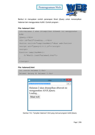 Pemrograman Web
Page | 206
Berikut ini merupakan contoh penerapan librari jQuery untuk menampilkan
halaman lain menggunakan AJAX. Contoh program :
File: halaman1.html
<div>Halaman 2 akan ditampilkan dibawah ini menggunakan
AJAX
jQuery.</div>
<div id="hal2">Loading...</div>
<button onclick="tampilkanWeb()">Muat web</button>
<script src="jquery-2.0.3.js"></script>
<script>
function tampilkanWeb(){
$('#hal2).load("halaman2.html");
}
</script>
File: halaman2.html
Ini contoh halaman 2.<br>
Selamat datang di Halaman 2.<br>
Gambar 15.2 Tampilan halaman1.html yang memuat program AJAX jQuery
 