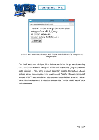 Pemrograman Web
Page | 207
Gambar 15.3 Tampilan halaman 1. html setelah memuat halaman 2. html pada div
dengan id hal2
Dari hasil percobaan ini dapat dilihat bahwa perubahan hanya terjadi pada tag
<div> dengan id hal2 dan tidak pada alamat URL di browser, yang tetap berada
pada halaman 1. html. Skrip ini dapat dijalankan apabila ditempatkan sebagai
aplikasi server menggunakan web server seperti Apache (dengan menginstall
aplikasi XAMPP atau sejenisnya) atau dengan menambahkan argumen --allow-
file-access-from-files pada eksekusi browser Google Chrome seperti terlihat pada
tampilan berikut.
 