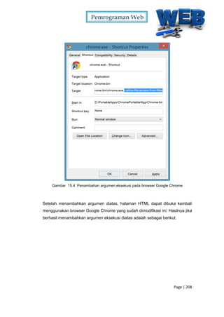 Pemrograman Web
Page | 208
Gambar 15.4 Penambahan argumen eksekusi pada browser Google Chrome
Setelah menambahkan argumen diatas, halaman HTML dapat dibuka kembali
menggunakan browser Google Chrome yang sudah dimodifikasi ini. Hasilnya jika
berhasil menambahkan argumen eksekusi diatas adalah sebagai berikut.
 