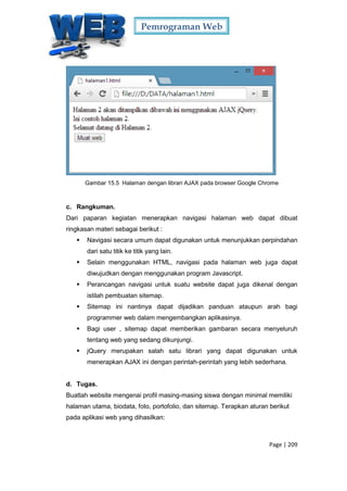 Pemrograman Web
Page | 209
Gambar 15.5 Halaman dengan librari AJAX pada browser Google Chrome
c. Rangkuman.
Dari paparan kegiatan menerapkan navigasi halaman web dapat dibuat
ringkasan materi sebagai berikut :
 Navigasi secara umum dapat digunakan untuk menunjukkan perpindahan
dari satu titik ke titik yang lain.
 Selain menggunakan HTML, navigasi pada halaman web juga dapat
diwujudkan dengan menggunakan program Javascript.
 Perancangan navigasi untuk suatu website dapat juga dikenal dengan
istilah pembuatan sitemap.
 Sitemap ini nantinya dapat dijadikan panduan ataupun arah bagi
programmer web dalam mengembangkan aplikasinya.
 Bagi user , sitemap dapat memberikan gambaran secara menyeluruh
tentang web yang sedang dikunjungi.
 jQuery merupakan salah satu librari yang dapat digunakan untuk
menerapkan AJAX ini dengan perintah-perintah yang lebih sederhana.
d. Tugas.
Buatlah website mengenai profil masing-masing siswa dengan minimal memiliki
halaman utama, biodata, foto, portofolio, dan sitemap. Terapkan aturan berikut
pada aplikasi web yang dihasilkan:
 