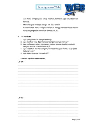 Pemrograman Web
Page | 210
- Ada menu navigasi pada setiap halaman, termasuk juga untuk back dan
forward.
- Menu navigasi ini dapat berupa link atau tombol.
- Kesemua item menu navigasi diterapkan menggunakan metode-metode
navigasi yang telah dijelaskan termasuk AJAX.
e. Tes Formatif.
1. Apa yang dimaksud dengan sitemap?
2. Apa manfaat yang diperoleh user dengan adanya sitemap?
3. Apa perbedaan antara penerapan metode window.location.assign()
dengan window.location.replace()?
4. Apa kelebihan dan kekurangan penerapan navigasi melalui skrip pada
halaman web?
5. Apa yang dimaksud denga AJAX?
f. Lembar Jawaban Tes Formatif.
LJ- 01 :
...............................................................................................................................
...............................................................................................................................
...............................................................................................................................
...............................................................................................................................
...............................................................................................................................
...............................................................................................................................
...............................................................................................................................
...............................................................................................................................
...............................................................................................................................
...............................................................................................................................
LJ- 02 :
...............................................................................................................................
...............................................................................................................................
...............................................................................................................................
...............................................................................................................................
...............................................................................................................................
...............................................................................................................................
 