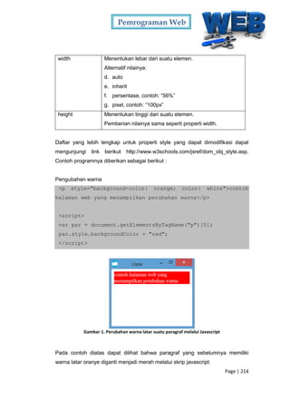 Pemrograman Web
Page | 214
width Menentukan lebar dari suatu elemen.
Alternatif nilainya:
d. auto
e. inherit
f. persentase, contoh: “56%”
g. pixel, contoh: “100px”
height Menentukan tinggi dari suatu elemen.
Pemberian nilainya sama seperti properti width.
Daftar yang lebih lengkap untuk properti style yang dapat dimodifikasi dapat
mengunjungi link berikut http://www.w3schools.com/jsref/dom_obj_style.asp.
Contoh programnya diberikan sebagai berikut :
Pengubahan warna
<p style="background-color: orange; color: white">contoh
halaman web yang menampilkan perubahan warna</p>
<script>
var par = document.getElementsByTagName("p")[0];
par.style.backgroundColor = "red";
</script>
Gambar 1. Perubahan warna latar suatu paragraf melalui Javascript
Pada contoh diatas dapat dilihat bahwa paragraf yang sebelumnya memiliki
warna latar oranye diganti menjadi merah melalui skrip javascript.
 