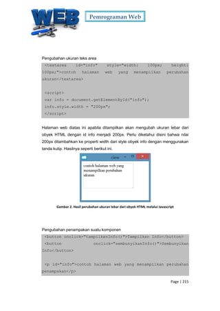 Pemrograman Web
Page | 215
Pengubahan ukuran teks area
<textarea id="info" style="width: 100px; height:
100px;">contoh halaman web yang menampilkan perubahan
ukuran</textarea>
<script>
var info = document.getElementById("info");
info.style.width = "200px";
</script>
Halaman web diatas ini apabila ditampilkan akan mengubah ukuran lebar dari
obyek HTML dengan id info menjadi 200px. Perlu diketahui disini bahwa nilai
200px ditambahkan ke properti width dari style obyek info dengan menggunakan
tanda kutip. Hasilnya seperti berikut ini.
Gambar 2. Hasil perubahan ukuran lebar dari obyek HTML melalui Javascript
Pengubahan penampakan suatu komponen
<button onclick="tampilkanInfo()">Tampilkan Info</button>
<button onclick="sembunyikanInfo()">Sembunyikan
Info</button>
<p id="info">contoh halaman web yang menampilkan perubahan
penampakan</p>
 