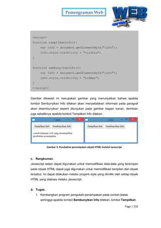 Pemrograman Web
Page | 216
<script>
function tampilkanInfo(){
var info = document.getElementById("info");
info.style.visibility = "visible";
}
function sembunyikanInfo(){
var info = document.getElementById("info");
info.style.visibility = "hidden";
}
</script>
Gambar dibawah ini merupakan gambar yang menunjukkan bahwa apabila
tombol Sembunyikan Info ditekan akan menyebabkan informasi pada paragraf
akan disembunyikan seperti ditunjukan pada gambar bagian kanan, demikian
juga sebaliknya apabila tombol Tampilkan Info ditekan.
Gambar 3. Perubahan penampakan obyek HTML melalui Javascript
c. Rangkuman.
Javascript selain dapat digunakan untuk memodifikasi data-data yang tersimpan
pada obyek HTML dapat juga digunakan untuk memodifikasi tampilan dari obyek
tersebut. Ini dapat dilakukan melalui properti style yang dimiliki oleh setiap obyek
HTML yang diakses melalui Javascript.
d. Tugas.
1. Kembangkan program pengubah penampakan pada contoh diatas
sehingga apabila tombol Sembunyikan Info ditekan, tombol Tampilkan
 