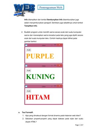 Pemrograman Web
Page | 217
Info ditampilkan dan tombol Sembunyikan Info disembunyikan juga
selain menyembunyikan paragraf. Demikian juga sebaliknya untuk tombol
Tampilkan Info.
2. Buatlah program untuk memilih warna secara acak dari suatu kumpulan
warna dan menerapkan warna tersebut pada teks yang juga dipilih secara
acak dari suatu kumpulan teks. Contoh hasilnya dapat dilihat pada
gambar berikut.
e. Tes Formatif.
1. Apa yang dimaksud dengan format dinamis pada halaman web klien?
2. Sebutkan properti-properti yang dapat diakses pada style dari suatu
obyek HTML?
 