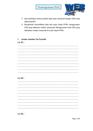 Pemrograman Web
Page | 218
3. Apa perbedaan antara properti style pada Javascript dengan CSS yang
dapat diamati?
4. Mungkinkah memodifikasi style dari suatu obyek HTML menggunakan
CSS yang dilakukan melaliu Javascript? Menggunakan kode CSS yang
diterapkan melalui Javascript ke suatu obyek HTML.
f. Lembar Jawaban Tes Formatif.
LJ- 01 :
...............................................................................................................................
...............................................................................................................................
...............................................................................................................................
...............................................................................................................................
...............................................................................................................................
...............................................................................................................................
...............................................................................................................................
...............................................................................................................................
...............................................................................................................................
...............................................................................................................................
LJ- 02 :
...............................................................................................................................
...............................................................................................................................
...............................................................................................................................
...............................................................................................................................
...............................................................................................................................
...............................................................................................................................
...............................................................................................................................
...............................................................................................................................
...............................................................................................................................
...............................................................................................................................
LJ- 03 :
 