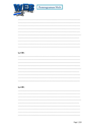 Pemrograman Web
Page | 219
...............................................................................................................................
...............................................................................................................................
...............................................................................................................................
...............................................................................................................................
...............................................................................................................................
.................................................................................................................................
.............................................................................................................................
...............................................................................................................................
...............................................................................................................................
...............................................................................................................................
LJ- 04 :
...............................................................................................................................
...............................................................................................................................
...............................................................................................................................
...............................................................................................................................
.................................................................................................................................
.............................................................................................................................
...............................................................................................................................
...............................................................................................................................
....................................................................................................................
LJ- 05 :
...............................................................................................................................
...............................................................................................................................
...............................................................................................................................
.................................................................................................................................
.............................................................................................................................
...............................................................................................................................
...............................................................................................................................
...............................................................................................................................
...............................................................................................................................
 