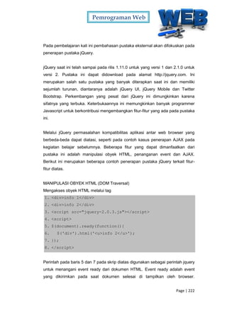 Pemrograman Web
Page | 222
Pada pembelajaran kali ini pembahasan pustaka eksternal akan difokuskan pada
penerapan pustaka jQuery.
jQuery saat ini telah sampai pada rilis 1.11.0 untuk yang versi 1 dan 2.1.0 untuk
versi 2. Pustaka ini dapat didownload pada alamat http://jquery.com. Ini
merupakan salah satu pustaka yang banyak diterapkan saat ini dan memiliki
sejumlah turunan, diantaranya adalah jQuery UI, jQuery Mobile dan Twitter
Bootstrap. Perkembangan yang pesat dari jQuery ini dimungkinkan karena
sifatnya yang terbuka. Keterbukaannya ini memungkinkan banyak programmer
Javascript untuk berkontribusi mengembangkan fitur-fitur yang ada pada pustaka
ini.
Melalui jQuery permasalahan kompatibilitas aplikasi antar web browser yang
berbeda-beda dapat diatasi, seperti pada contoh kasus penerapan AJAX pada
kegiatan belajar sebelumnya. Beberapa fitur yang dapat dimanfaatkan dari
pustaka ini adalah manipulasi obyek HTML, penanganan event dan AJAX.
Berikut ini merupakan beberapa contoh penerapan pustaka jQuery terkait fitur-
fitur diatas.
MANIPULASI OBYEK HTML (DOM Traversal)
Mengakses obyek HTML melalui tag
1. <div>info 1</div>
2. <div>info 2</div>
3. <script src="jquery-2.0.3.js"></script>
4. <script>
5. $(document).ready(function(){
6. $('div').html('<u>info 2</u>');
7. });
8. </script>
Perintah pada baris 5 dan 7 pada skrip diatas digunakan sebagai perintah jquery
untuk menangani event ready dari dokumen HTML. Event ready adalah event
yang dikirimkan pada saat dokumen selesai di tampilkan oleh browser.
 