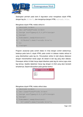 Pemrograman Web
Page | 223
Sedangkan perintah pada baris 6 digunakan untuk mengakses obyek HTML
dengan tag div, $(‘div’), dan mengisinya dengan HTML <ul>info 2</u>.
Mengakses obyek HTML melalui atribut id
1. <div>info 1</div>
2. <div id="info2">info 2</div>
3. <script src="jquery-2.0.3.js"></script>
4. <script>
5. $(document).ready(function(){
6. $('#info2').html('<u>info 2</u>');
7. });
8. </script>
Program Javascript pada contoh diatas ini mirip dengan contoh sebelumnya,
bedanya pada baris 6, obyek HTML pada contoh ini diakses melalui atribud id
yang ditambahkan pada tag div. Penunjukkan atribut id oleh jQuery dilakukan
dengan menambahkan tanda pagar (#) diawal id dari tag yang akan diakses.
Penerapan atribut id tidak hanya dapat diberikan pada tag div namun juga untuk
tag lainnya. Apabila dijalankan hanya tag dengan id info2 yang akan berubah
tampilannya. Seperti ditunjukkan pada gambar berikut.
Mengakses obyek HTML melalui atribut class
1. <div>info 1</div>
2. <div class="info2">info 2</div>
3. <script src="jquery-2.0.3.js"></script>
4. <script>
5. $(document).ready(function(){
6. $('.info2').html('<u>info 2</u>');
 