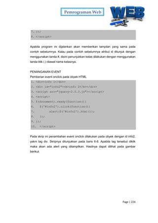 Pemrograman Web
Page | 224
7. });
8. </script>
Apabila program ini dijalankan akan memberikan tampilan yang sama pada
contoh sebelumnya. Kalau pada contoh sebelumnya atribut id ditunjuk dengan
menggunakan tanda #, disini penunjukkan kelas dilakukan dengan menggunakan
tanda titik (.) diawal nama kelasnya.
PENANGANAN EVENT
Pemberian event onclick pada obyek HTML
1. <div>info 1</div>
2. <div id="info2"><b>info 2</b></div>
3. <script src="jquery-2.0.3.js"></script>
4. <script>
5. $(document).ready(function(){
6. $('#info2').click(function(){
7. alert($('#info2').html());
8. });
9. });
10. </script>
Pada skrip ini penambahan event onclick dilakukan pada obyek dengan id info2,
yakni tag div. Skripnya ditunjukkan pada baris 6-8. Apabila tag tersebut diklik
maka akan ada alert yang ditampilkan. Hasilnya dapat dilihat pada gambar
berikut.
 