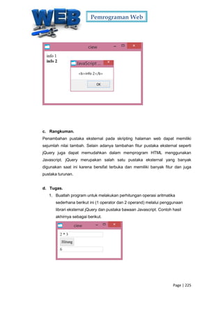 Pemrograman Web
Page | 225
c. Rangkuman.
Penambahan pustaka eksternal pada skripting halaman web dapat memiliki
sejumlah nilai tambah. Selain adanya tambahan fitur pustaka eksternal seperti
jQuery juga dapat memudahkan dalam memprogram HTML menggunakan
Javascript. jQuery merupakan salah satu pustaka eksternal yang banyak
digunakan saat ini karena bersifat terbuka dan memiliki banyak fitur dan juga
pustaka turunan.
d. Tugas.
1. Buatlah program untuk melakukan perhitungan operasi aritmatika
sederhana berikut ini (1 operator dan 2 operand) melalui penggunaan
librari eksternal jQuery dan pustaka bawaan Javascript. Contoh hasil
akhirnya sebagai berikut.
 