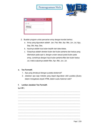 Pemrograman Web
Page | 226
2. Buatlah program untuk pencarian array dengan kondisi berikut.
a. Array yang digunakan adalah Jan, Feb, Mar, Apr, Mei, Jun, Jul, Agu,
Sep, Okt, Nop, Des.
b. Inputnya adalah dua bulan terpilih dari data diatas.
c. Outputnya adalah deretan bulan dari bulan pertama dan kedua yang
ditentukan pada opsi b, dengan urutan sesuai posisi bulan pada
array, contohnya dengan input bulan pertama Mar dan bulan kedua
Jul, maka outputnya adalah Mar, Apr, Mei, Jun, Jul.
e. Tes Formatif.
1. Apa yang dimaksud dengan pustaka eksternal?
2. Jelaskan apa saja metode yang dapat digunakan oleh pustaka jQuery
dalam mengakses obyek HTML dalam suatu halaman web?
f. Lembar Jawaban Tes Formatif.
LJ- 01 :
...............................................................................................................................
...............................................................................................................................
...............................................................................................................................
...............................................................................................................................
...............................................................................................................................
...............................................................................................................................
...............................................................................................................................
...............................................................................................................................
...............................................................................................................................
...............................................................................................................................
 