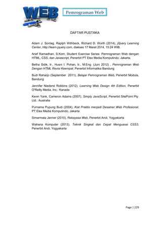 Pemrograman Web
Page | 229
DAFTAR PUSTAKA
Adam J. Sontag, Raplph Withbeck, Richard D. Worth (2014), jQuery Learning
Center, http://learn.jquery.com, diakses 17 Maret 2014, 15:24 WIB.
Arief Ramadhan, S.Kom, Student Exercise Series: Pemrograman Web dengan
HTML, CSS, dan Javascript, Penerbit PT Elex Media Komputindo: Jakarta.
Betha Sidik, Ir., Husni I. Pohan, Ir., M.Eng. (Juni 2012) , Pemrograman Web
Dengan HTML Revisi Keempat, Penerbit Informatika Bandung
Budi Raharjo (September 2011), Belajar Pemrograman Web, Penerbit Modula,
Bandung
Jennifer Niederst Robbins (2012), Learning Web Design 4th Edition, Penerbit
O'Reilly Media, Inc.: Kanada
Kevin Yank, Cameron Adams (2007), Simply JavaScript, Penerbit SitePoint Pty.
Ltd.: Australia
Purnama Pupung Budi (2004), Kiat Praktis menjadi Desainer Web Profesional,
PT Elex Media Komputindo, Jakarta
Simarmata Janner (2010), Rekayasa Web, Penerbit Andi, Yogyakarta
Wahana Komputer (2013), Teknik Singkat dan Cepat Menguasai CSS3,
Penerbit Andi, Yogyakarta
 