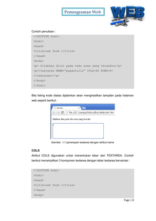 Pemrograman Web
Page | 8
Contoh penulisan :
<!DOCTYPE html>
<html>
<head>
<title>cek form </title>
</head>
<body>
<p> Silahkan diisi pada teks area yang tersedia</p>
<p><textarea NAME=”papantulis” COLS=40 ROWS=6>
</textarea></p>
</body>
</html>
Bila listing kode diatas dijalankan akan menghasilkan tampilan pada halaman
web seperti berikut :
Gambar 1.1 penerapan textarea dengan atribut name
COLS
Atribut COLS digunakan untuk menentukan lebar dari TEXTAREA. Contoh
berikut menampilkan 3 komponen textarea dengan lebar textarea bervariasi :
<!DOCTYPE html>
<html>
<head>
<title>cek form </title>
</head>
<body>
 