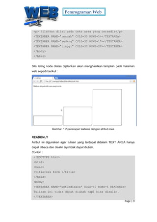 Pemrograman Web
Page | 9
<p> Silahkan diisi pada teks area yang tersedia</p>
<TEXTAREA NAME="rendah" COLS=30 ROWS=5></TEXTAREA>
<TEXTAREA NAME="sedang" COLS=30 ROWS=10></TEXTAREA>
<TEXTAREA NAME="tinggi" COLS=30 ROWS=20></TEXTAREA>
</body>
</html>
Bila listing kode diatas dijalankan akan menghasilkan tampilan pada halaman
web seperti berikut :
Gambar 1.2 penerapan textarea dengan atribut rows
READONLY
Atribut ini digunakan agar tulisan yang terdapat didalam TEXT AREA hanya
dapat dibaca dan disalin tapi tidak dapat diubah.
Contoh :
<!DOCTYPE html>
<html>
<head>
<title>cek form </title>
</head>
<body>
<TEXTAREA NAME=”untukdibaca” COLS=40 ROWS=6 READONLY>
Tulisan ini tidak dapat diubah tapi bisa disalin.
</TEXTAREA>
 
