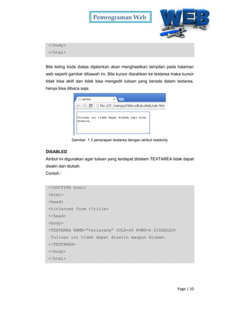 Pemrograman Web
Page | 10
</body>
</html>
Bila listing kode diatas dijalankan akan menghasilkan tampilan pada halaman
web seperti gambar dibawah ini. Bila kursor diarahkan ke textarea maka kursor
tidak bisa aktif dan tidak bisa mengedit tulisan yang berada dalam textarea,
hanya bisa dibaca saja.
Gambar 1.3 penerapan textarea dengan atribut readonly
DISABLED
Atribut ini digunakan agar tulisan yang terdapat didalam TEXTAREA tidak dapat
disalin dan diubah.
Contoh :
<!DOCTYPE html>
<html>
<head>
<title>cek form </title>
</head>
<body>
<TEXTAREA NAME=”terlarang” COLS=40 ROWS=6 DISABLED>
Tulisan ini tidak dapat disalin maupun diubah.
</TEXTAREA>
</body>
</html>
 