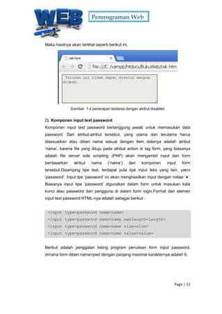 Pemrograman Web
Page | 11
Maka hasilnya akan terlihat seperti berikut ini,
Gambar 1.4 penerapan textarea dengan atribut disabled
2) Komponen input text password
Komponen input text password bertanggung jawab untuk memasukan data
password. Dari atribut-atribut tersebut, yang utama dan terutama harus
disesuaikan atau diberi nama sesuai dengan item datanya adalah atribut
‘name’, karena file yang dituju pada atribut action di tag form, yang biasanya
adalah file server side scripting (PHP) akan mengambil input dari form
berdasarkan atribut nama (‘name’) dari komponen input form
tersebut.Disamping tipe text, terdapat pula tipe input teks yang lain, yakni
‘password’. Input tpe ‘password’ ini akan menghasilkan input dengan notasi ’●’.
Biasanya input tipe ‘password’ digunakan dalam form untuk masukan kata
kunci atau password dari pengguna di dalam form login.Format dari elemen
input text password HTML-nya adalah sebagai berikut :
<input type=password name=name>
<input type=password name=name maxlength=length>
<input type=password name=name size=size>
<input type=password name=name value=value>
Berikut adalah penggalan listing program penulisan form input password,
dimana form diberi nama=pwd dengan panjang maximal karakternya adalah 6.
 