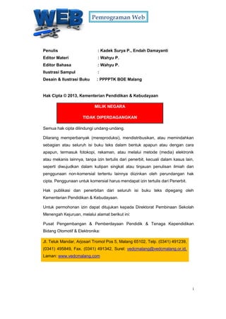 Pemrograman Web
i
M SAMPUL
Penulis : Kadek Surya P., Endah Damayanti
Editor Materi : Wahyu P.
Editor Bahasa : Wahyu P.
Ilustrasi Sampul :
Desain & Ilustrasi Buku : PPPPTK BOE Malang
Hak Cipta © 2013, Kementerian Pendidikan & Kebudayaan
MILIK NEGARA
TIDAK DIPERDAGANGKAN
Semua hak cipta dilindungi undang-undang.
Dilarang memperbanyak (mereproduksi), mendistribusikan, atau memindahkan
sebagian atau seluruh isi buku teks dalam bentuk apapun atau dengan cara
apapun, termasuk fotokopi, rekaman, atau melalui metode (media) elektronik
atau mekanis lainnya, tanpa izin tertulis dari penerbit, kecuali dalam kasus lain,
seperti diwujudkan dalam kutipan singkat atau tinjauan penulisan ilmiah dan
penggunaan non-komersial tertentu lainnya diizinkan oleh perundangan hak
cipta. Penggunaan untuk komersial harus mendapat izin tertulis dari Penerbit.
Hak publikasi dan penerbitan dari seluruh isi buku teks dipegang oleh
Kementerian Pendidikan & Kebudayaan.
Untuk permohonan izin dapat ditujukan kepada Direktorat Pembinaan Sekolah
Menengah Kejuruan, melalui alamat berikut ini:
Pusat Pengembangan & Pemberdayaan Pendidik & Tenaga Kependidikan
Bidang Otomotif & Elektronika:
Jl. Teluk Mandar, Arjosari Tromol Pos 5, Malang 65102, Telp. (0341) 491239,
(0341) 495849, Fax. (0341) 491342, Surel: vedcmalang@vedcmalang.or.id,
Laman: www.vedcmalang.com
 