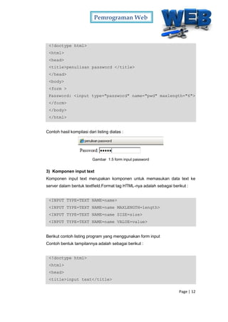 Pemrograman Web
Page | 12
<!doctype html>
<html>
<head>
<title>penulisan password </title>
</head>
<body>
<form >
Password: <input type="password" name="pwd" maxlength="6">
</form>
</body>
</html>
Contoh hasil kompilasi dari listing diatas :
Gambar 1.5 form input password
3) Komponen input text
Komponen input text merupakan komponen untuk memasukan data text ke
server dalam bentuk textfield.Format tag HTML-nya adalah sebagai berikut :
<INPUT TYPE=TEXT NAME=name>
<INPUT TYPE=TEXT NAME=name MAXLENGTH=length>
<INPUT TYPE=TEXT NAME=name SIZE=size>
<INPUT TYPE=TEXT NAME=name VALUE=value>
Berikut contoh listing program yang menggunakan form input
Contoh bentuk tampilannya adalah sebagai berikut :
<!doctype html>
<html>
<head>
<title>input text</title>
 