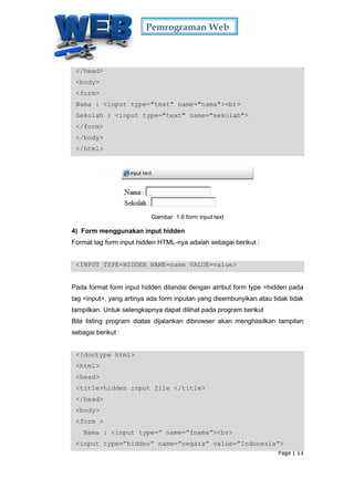 Pemrograman Web
Page | 13
</head>
<body>
<form>
Nama : <input type="text" name="nama"><br>
Sekolah : <input type="text" name="sekolah">
</form>
</body>
</html>
Gambar 1.6 form input text
4) Form menggunakan input hidden
Format tag form input hidden HTML-nya adalah sebagai berikut :
<INPUT TYPE=HIDDEN NAME=name VALUE=value>
Pada format form input hidden ditandai dengan atribut form type =hidden pada
tag <input>, yang artinya ada form inputan yang disembunyikan atau tidak tidak
tampilkan. Untuk selengkapnya dapat dilihat pada program berikut
Bila listing program diatas dijalankan dibrowser akan menghasilkan tampilan
sebagai berikut :
<!doctype html>
<html>
<head>
<title>hidden input file </title>
</head>
<body>
<form >
Nama : <input type=” name=”fnama”><br>
<input type=”hidden” name=”negara” value=”Indonesia”>
 