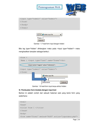 Pemrograman Web
Page | 14
<input type=”submit” value=”Submit”>
</form>
</body>
</html>
Gambar 1.7 hasil form input dengan hidden
Bila tag type=”hidden” dihilangkan maka pada <input type=”hidden”> maka
menghasilkan tampilan sebagai berikut :
<form >
Nama : <input type=”text” name=”fnama”><br>
<input type=”submit” value=”Submit”>
</form>
Gambar 1.8 hasil form input tanpa atribut hidden
5) Pembuatan form biodata dengan input text
Berikut ini adalah contoh dari sebuah halaman web yang berisi form yang
sederhana :
<html>
<head>
<title> Form 1 </title>
</head>
<body>
<form name=”form1” method=”POST” action=”inputdata.php”>
<input name=”negara” value=”Indonesia”>
 