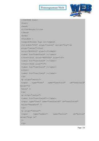 Pemrograman Web
Page | 16
<!DOCTYPE html>
<html>
<head>
<title>Hooya</title>
</head>
<body>
<fieldset >
<legend>Proses Sign in</legend>
<td width="256" align="center" valign="top"><p
align="center"><font
color="#000000" size="+3">YAHOO!
<label for="textfield" ></label>
</font><font color="#000000" size="+3">
<label for="textfield" ></label>
</font><font size="+3">
<label for="textfield" ></label>
</font>
<label for="textfield" ></label>
</p>
<p align="center">
<input type="text" name="textfield" id="textfield"
value="ID
Yahoo" />
</p>
<p align="center">
<label for="textfield2"></label>
<input type="text" name="textfield2" id="textfield2"
value="Password" />
</p>
<p align="center">
<input type="submit" name="button" id="button"
value="Sign in"
/>
</p>
 