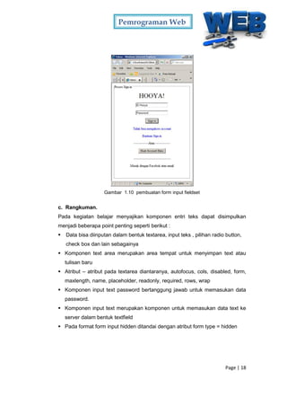 Pemrograman Web
Page | 18
Gambar 1.10 pembuatan form input fieldset
c. Rangkuman.
Pada kegiatan belajar menyajikan komponen entri teks dapat disimpulkan
menjadi beberapa point penting seperti berikut :
 Data bisa diinputan dalam bentuk textarea, input teks , pilihan radio button,
check box dan lain sebagainya
 Komponen text area merupakan area tempat untuk menyimpan text atau
tulisan baru
 Atribut – atribut pada textarea diantaranya, autofocus, cols, disabled, form,
maxlength, name, placeholder, readonly, required, rows, wrap
 Komponen input text password bertanggung jawab untuk memasukan data
password.
 Komponen input text merupakan komponen untuk memasukan data text ke
server dalam bentuk textfield
 Pada format form input hidden ditandai dengan atribut form type = hidden
 