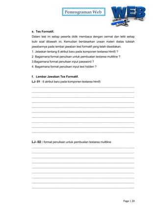 Pemrograman Web
Page | 20
e. Tes Formatif.
Dalam test ini setiap peserta didik membaca dengan cermat dan teliti setiap
butir soal dibawah ini. Kemudian berdasarkan uraian materi diatas tulislah
jawabannya pada lembar jawaban test formatif yang telah disediakan.
1. Jelaskan tentang 6 atribut baru pada komponen textarea html5 ?
2 Bagaimana format penulisan untuk pembuatan textarea multiline ?
3.Bagaimana format penulisan input password ?
4. Bagaimana format penulisan input text hidden ?
f. Lembar Jawaban Tes Formatif.
LJ- 01 : 6 atribut baru pada komponen textarea html5
...............................................................................................................................
...............................................................................................................................
...............................................................................................................................
...............................................................................................................................
...............................................................................................................................
...............................................................................................................................
...............................................................................................................................
...............................................................................................................................
...............................................................................................................................
...............................................................................................................................
LJ- 02 : format penulisan untuk pembuatan textarea multiline
...............................................................................................................................
...............................................................................................................................
...............................................................................................................................
...............................................................................................................................
...............................................................................................................................
...............................................................................................................................
...............................................................................................................................
...............................................................................................................................
...............................................................................................................................
 