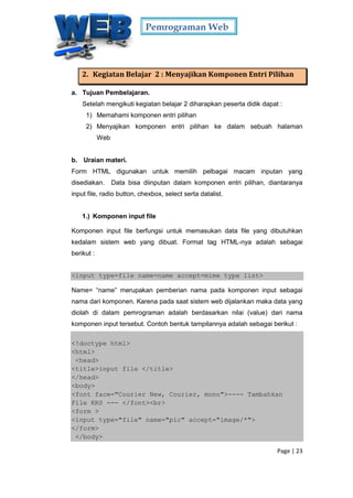 Pemrograman Web
Page | 23
2. Kegiatan Belajar 2 : Menyajikan Komponen Entri Pilihan
a. Tujuan Pembelajaran.
Setelah mengikuti kegiatan belajar 2 diharapkan peserta didik dapat :
1) Memahami komponen entri pilihan
2) Menyajikan komponen entri pilihan ke dalam sebuah halaman
Web
b. Uraian materi.
Form HTML digunakan untuk memilih pelbagai macam inputan yang
disediakan. Data bisa diinputan dalam komponen entri pilihan, diantaranya
input file, radio button, chexbox, select serta datalist.
1.) Komponen input file
Komponen input file berfungsi untuk memasukan data file yang dibutuhkan
kedalam sistem web yang dibuat. Format tag HTML-nya adalah sebagai
berikut :
<input type=file name=name accept=mime type list>
Name= “name” merupakan pemberian nama pada komponen input sebagai
nama dari komponen. Karena pada saat sistem web dijalankan maka data yang
diolah di dalam pemrograman adalah berdasarkan nilai (value) dari nama
komponen input tersebut. Contoh bentuk tampilannya adalah sebagai berikut :
<!doctype html>
<html>
<head>
<title>input file </title>
</head>
<body>
<font face="Courier New, Courier, mono">---- Tambahkan
File KRS --- </font><br>
<form >
<input type="file" name="pic" accept="image/*">
</form>
</body>
 