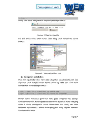 Pemrograman Web
Page | 24
</html>
Listing kode diatas menghasilkan tampilannya sebagai berikut :
Gambar 2.1 hasil form input file
Bila dklik browse maka akan muncul kotak dialog untuk mencari file, seperti
berikut :
Gambar 2.2 file upload dari form input
2.) Komponen radio button
Pada form input radio button hanya ada satu pilihan yang terseleksi,tidak bisa
digunakan untuk multiple answer. Format umum tag HTML dari Form Input
Radio Button adalah sebagai berikut :
<input type=radio name=name value=value>
<input type=radio name=name value=value checked>
Name= “name” merupakan pemberian nama pada komponen input sebagai
nama dari komponen. Karena pada saat sistem web dijalankan maka data yang
diolah di dalam pemrograman adalah berdasarkan nilai (value) dari nama
komponen input tersebut. Berikut adalah penggalan listing program penulisan
form input radio button
 