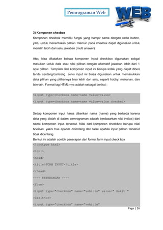 Pemrograman Web
Page | 26
3) Komponen chexbox
Komponen chexbox memiliki fungsi yang hampir sama dengan radio button,
yaitu untuk menentukan pilihan. Namun pada chexbox dapat digunakan untuk
memilih lebih dari satu jawaban (multi answer).
Atau bisa dikatakan bahwa komponen input checkbox digunakan sebgai
masukan untuk data atau nilai pilihan dengan alternatif jawaban lebih dari 1
opsi pilihan. Tampilan dari komponen input ini berupa kotak yang dapat diberi
tanda centang/contreng. Jenis input ini biasa digunakan untuk memasukkan
data pilihan yang pilihannya bisa lebih dari satu, seperti hobby, makanan, dan
lain-lain. Format tag HTML-nya adalah sebagai berikut :
<input type=checkbox name=name value=value>
<input type=checkbox name=name value=value checked>
Setiap komponen input harus diberikan nama (name) yang berbeda karena
data yang diolah di dalam pemrograman adalah berdasarkan nilai (value) dari
nama komponen input tersebut. Nilai dari komponen checkbox berupa nilai
boolean, yakni true apabila dicentang dan false apabila input pilihan tersebut
tidak dicentang.
Berikut ini adalah contoh penerapan dari format form input check box
<!doctype html>
<html>
<head>
<title>FORM INPUT</title>
</head>
---- KETERANGAN ----
<form>
<input type="checkbox" name="vehicle" value=" Sakit "
>Sakit<br>
<input type="checkbox" name="vehicle"
 