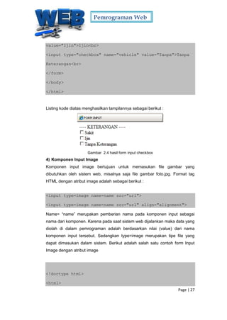 Pemrograman Web
Page | 27
value="Ijin">Ijin<br>
<input type="checkbox" name="vehicle" value="Tanpa">Tanpa
Keterangan<br>
</form>
</body>
</html>
Listing kode diatas menghasilkan tampilannya sebagai berikut :
Gambar 2.4 hasil form input checkbox
4) Komponen Input Image
Komponen input image bertujuan untuk memasukan file gambar yang
dibutuhkan oleh sistem web, misalnya saja file gambar foto.jpg. Format tag
HTML dengan atribut image adalah sebagai berikut :
<input type=image name=name src="url">
<input type=image name=name src="url" align="alignment">
Name= “name” merupakan pemberian nama pada komponen input sebagai
nama dari komponen. Karena pada saat sistem web dijalankan maka data yang
diolah di dalam pemrograman adalah berdasarkan nilai (value) dari nama
komponen input tersebut. Sedangkan type=image merupakan tipe file yang
dapat dimasukan dalam sistem. Berikut adalah salah satu contoh form Input
Image dengan atribut image
<!doctype html>
<html>
 