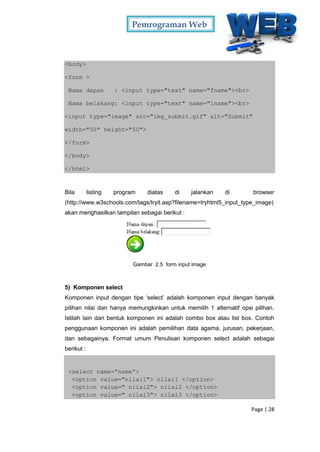 Pemrograman Web
Page | 28
<body>
<form >
Nama depan : <input type="text" name="fname"><br>
Nama belakang: <input type="text" name="lname"><br>
<input type="image" src="img_submit.gif" alt="Submit"
width="50" height="50">
</form>
</body>
</html>
Bila listing program diatas di jalankan di browser
(http://www.w3schools.com/tags/tryit.asp?filename=tryhtml5_input_type_image)
akan menghasilkan tampilan sebagai berikut :
Gambar 2.5 form input image
5) Komponen select
Komponen input dengan tipe ‘select’ adalah komponen input dengan banyak
pilihan nilai dan hanya memungkinkan untuk memilih 1 alternatif opsi pilihan.
Istilah lain dari bentuk komponen ini adalah combo box atau list box. Contoh
penggunaan komponen ini adalah pemilihan data agama, jurusan, pekerjaan,
dan sebagainya. Format umum Penulisan komponen select adalah sebagai
berikut :
<select name=”name”>
<option value="nilai1"> nilai1 </option>
<option value=" nilai2"> nilai2 </option>
<option value=" nilai3"> nilai3 </option>
 