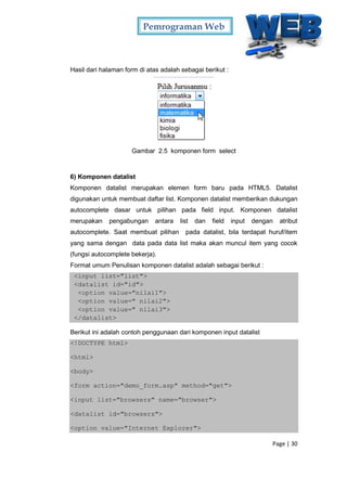 Pemrograman Web
Page | 30
Hasil dari halaman form di atas adalah sebagai berikut :
Gambar 2.5 komponen form select
6) Komponen datalist
Komponen datalist merupakan elemen form baru pada HTML5. Datalist
digunakan untuk membuat daftar list. Komponen datalist memberikan dukungan
autocomplete dasar untuk pilihan pada field input. Komponen datalist
merupakan pengabungan antara list dan field input dengan atribut
autocomplete. Saat membuat pilihan pada datalist, bila terdapat huruf/item
yang sama dengan data pada data list maka akan muncul item yang cocok
(fungsi autocomplete bekerja).
Format umum Penulisan komponen datalist adalah sebagai berikut :
<input list="list">
<datalist id="id">
<option value="nilai1">
<option value=" nilai2">
<option value=" nilai3">
</datalist>
Berikut ini adalah contoh penggunaan dari komponen input datalist
<!DOCTYPE html>
<html>
<body>
<form action="demo_form.asp" method="get">
<input list="browsers" name="browser">
<datalist id="browsers">
<option value="Internet Explorer">
 